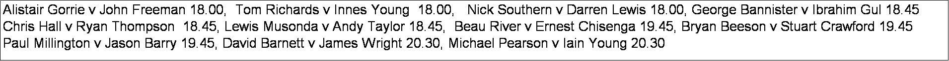 Text Box: Alistair Gorrie v John Freeman 18.00,  Tom Richards v Innes Young  18.00,   Nick Southern v Darren Lewis 18.00, George Bannister v Ibrahim Gul 18.45
Chris Hall v Ryan Thompson  18.45, Lewis Musonda v Andy Taylor 18.45,  Beau River v Ernest Chisenga 19.45, Bryan Beeson v Stuart Crawford 19.45
Paul Millington v Jason Barry 19.45, David Barnett v James Wright 20.30, Michael Pearson v Iain Young 20.30
